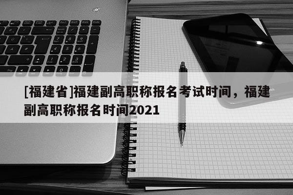 [福建省]福建副高職稱報(bào)名考試時(shí)間，福建副高職稱報(bào)名時(shí)間2021