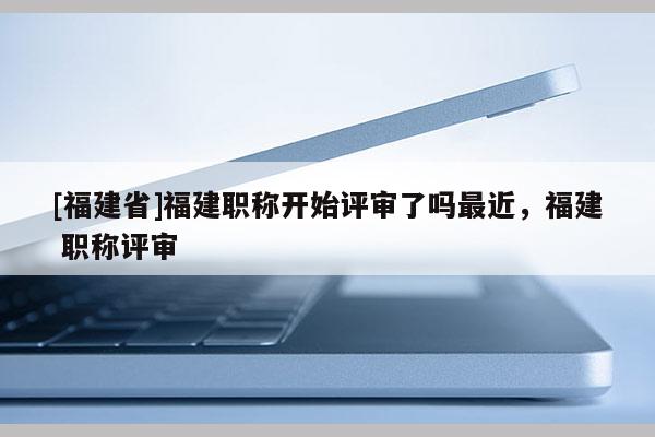 [福建省]福建職稱開始評審了嗎最近，福建 職稱評審