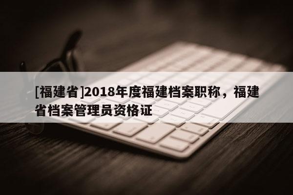 [福建省]2018年度福建檔案職稱，福建省檔案管理員資格證