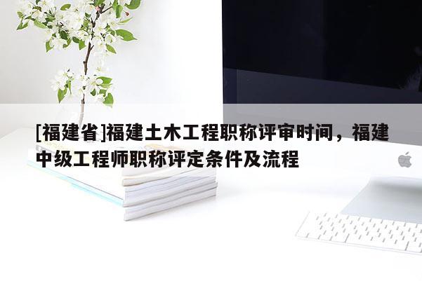 [福建省]福建土木工程職稱評審時間，福建中級工程師職稱評定條件及流程