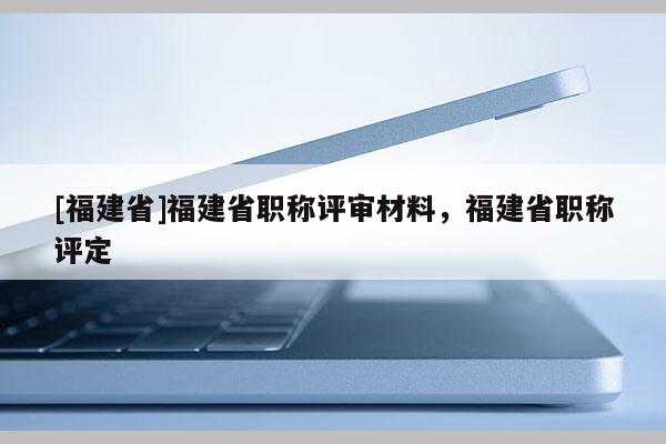 [福建省]福建省職稱評審材料，福建省職稱評定