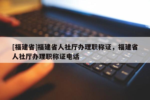 [福建省]福建省人社廳辦理職稱證，福建省人社廳辦理職稱證電話