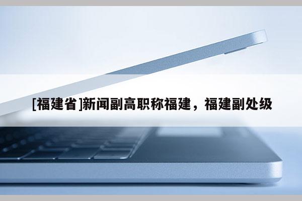 [福建省]新聞副高職稱福建，福建副處級