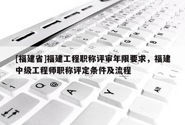 [福建省]福建工程職稱評審年限要求，福建中級工程師職稱評定條件及流程