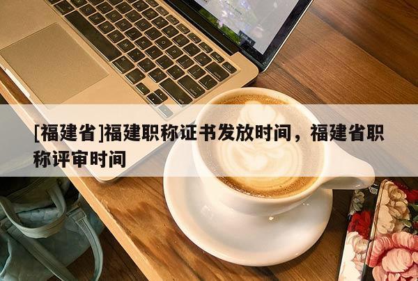 [福建省]福建職稱證書發(fā)放時(shí)間，福建省職稱評審時(shí)間