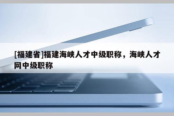 [福建省]福建海峽人才中級(jí)職稱，海峽人才網(wǎng)中級(jí)職稱