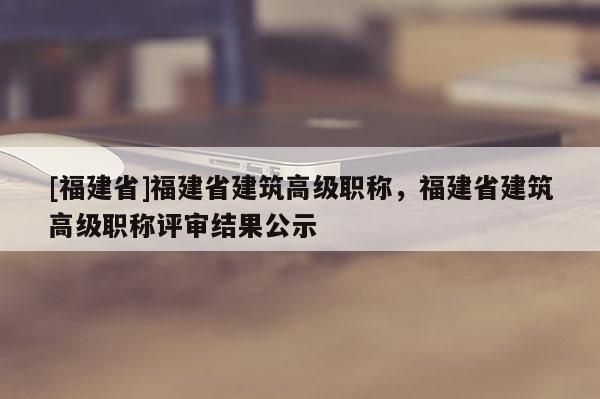 [福建省]福建省建筑高級(jí)職稱，福建省建筑高級(jí)職稱評(píng)審結(jié)果公示