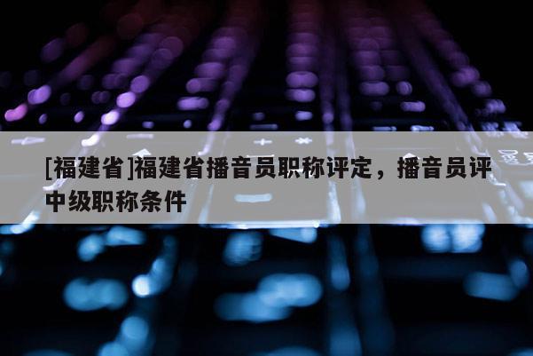 [福建省]福建省播音員職稱評定，播音員評中級職稱條件