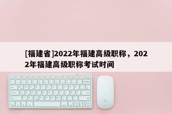 [福建省]2022年福建高級職稱，2022年福建高級職稱考試時間