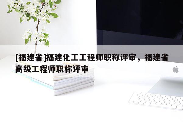 [福建省]福建化工工程師職稱評(píng)審，福建省高級(jí)工程師職稱評(píng)審