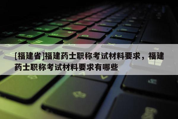 [福建省]福建藥士職稱考試材料要求，福建藥士職稱考試材料要求有哪些