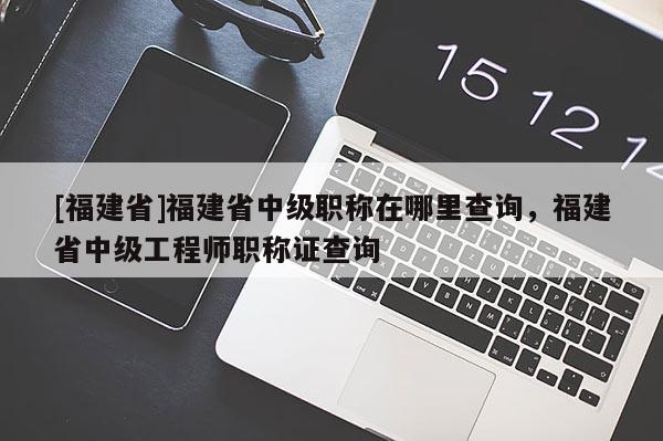 [福建省]福建省中級職稱在哪里查詢，福建省中級工程師職稱證查詢