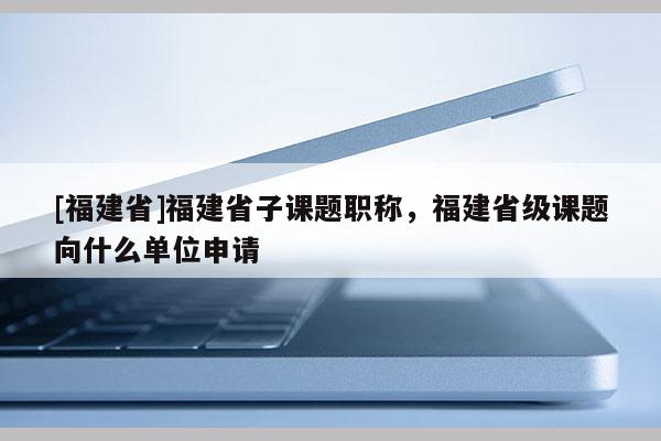 [福建省]福建省子課題職稱，福建省級(jí)課題向什么單位申請(qǐng)