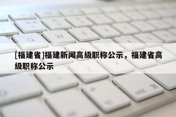 [福建省]福建新聞高級(jí)職稱公示，福建省高級(jí)職稱公示