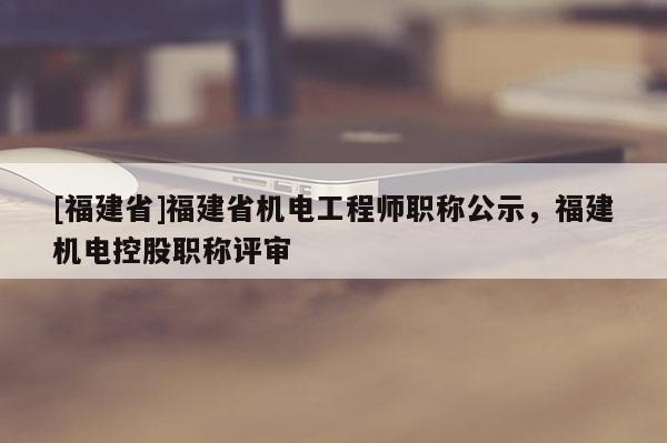 [福建省]福建省機(jī)電工程師職稱公示，福建機(jī)電控股職稱評審