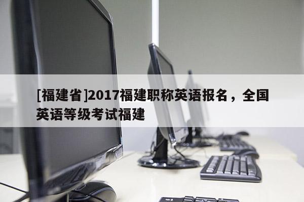 [福建省]2017福建職稱英語(yǔ)報(bào)名，全國(guó)英語(yǔ)等級(jí)考試福建