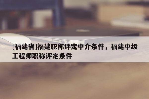 [福建省]福建職稱評定中介條件，福建中級工程師職稱評定條件