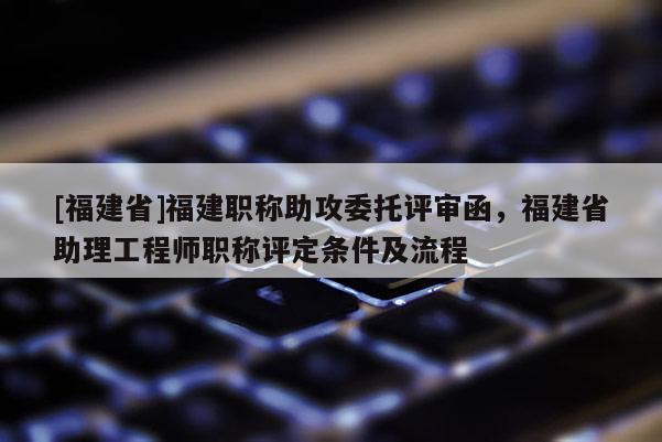 [福建省]福建職稱助攻委托評(píng)審函，福建省助理工程師職稱評(píng)定條件及流程