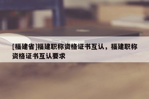 [福建省]福建職稱資格證書互認(rèn)，福建職稱資格證書互認(rèn)要求