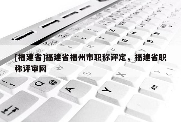 [福建省]福建省福州市職稱評(píng)定，福建省職稱評(píng)審網(wǎng)