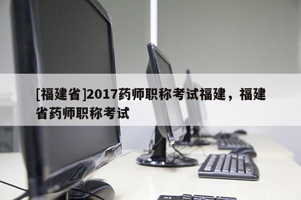 [福建省]2017藥師職稱考試福建，福建省藥師職稱考試