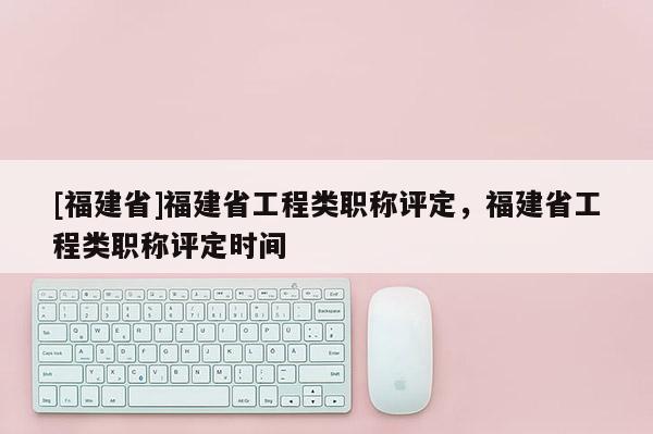 [福建省]福建省工程類職稱評(píng)定，福建省工程類職稱評(píng)定時(shí)間