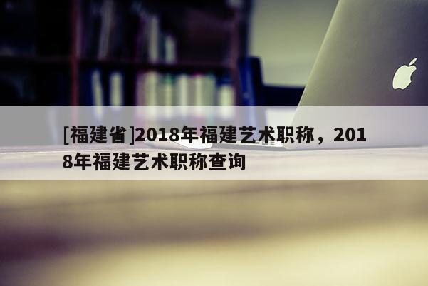 [福建省]2018年福建藝術(shù)職稱，2018年福建藝術(shù)職稱查詢