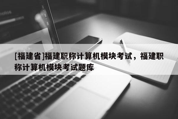 [福建省]福建職稱計算機(jī)模塊考試，福建職稱計算機(jī)模塊考試題庫