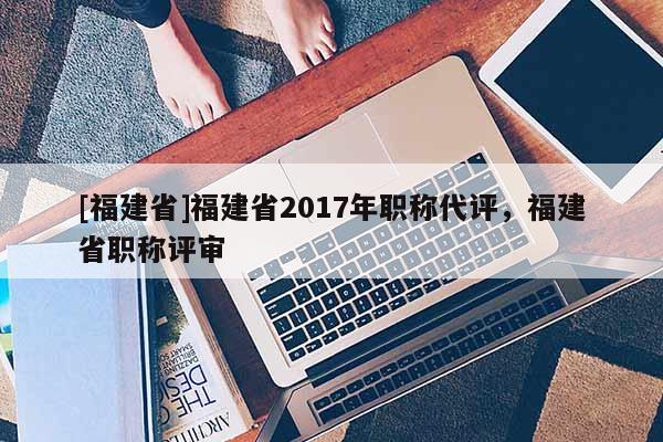 [福建省]福建省2017年職稱代評，福建省職稱評審