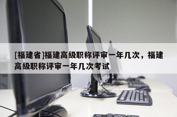 [福建省]福建高級職稱評審一年幾次，福建高級職稱評審一年幾次考試