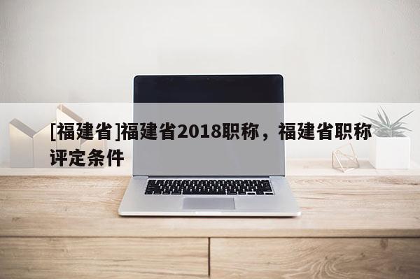 [福建省]福建省2018職稱，福建省職稱評定條件