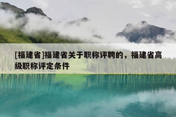 [福建省]福建省關(guān)于職稱評(píng)聘的，福建省高級(jí)職稱評(píng)定條件