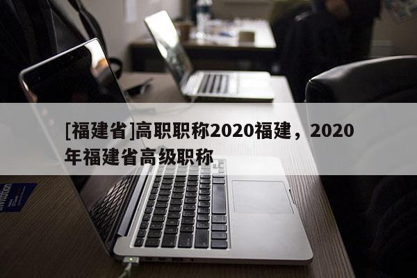 [福建省]高職職稱2020福建，2020年福建省高級職稱