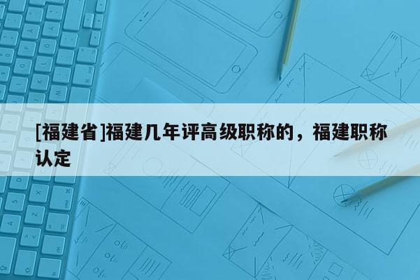 [福建省]福建幾年評高級職稱的，福建職稱認(rèn)定