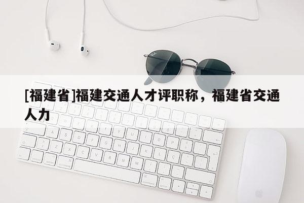 [福建省]福建交通人才評職稱，福建省交通人力