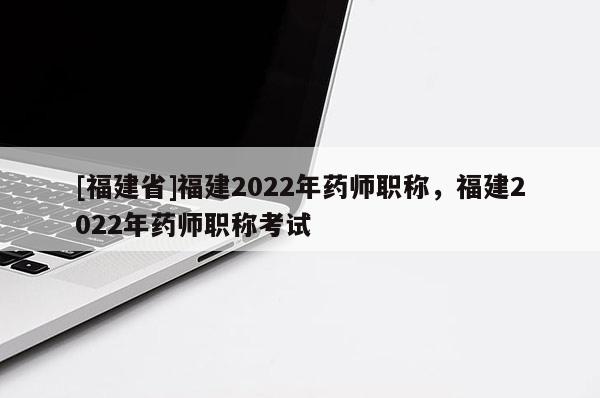 [福建省]福建2022年藥師職稱，福建2022年藥師職稱考試