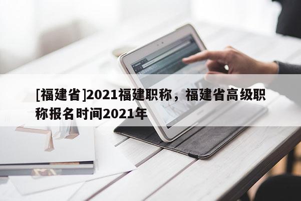 [福建省]2021福建職稱，福建省高級(jí)職稱報(bào)名時(shí)間2021年