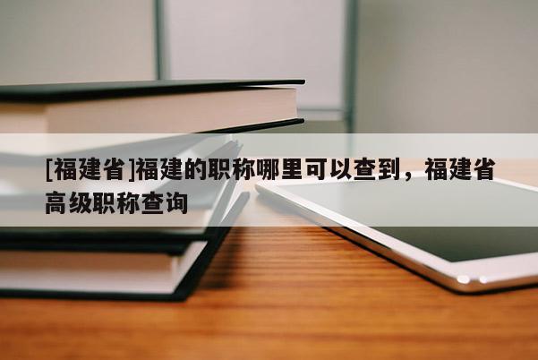 [福建省]福建的職稱哪里可以查到，福建省高級職稱查詢