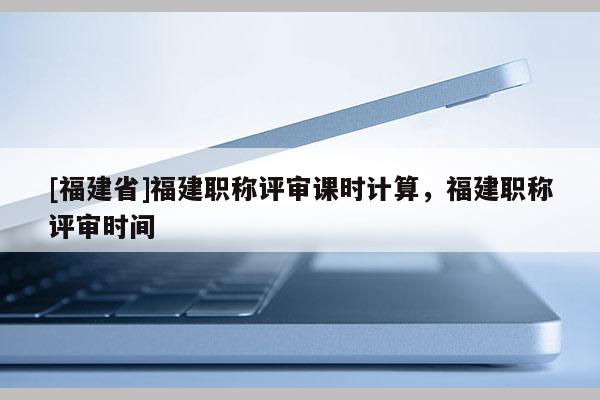 [福建省]福建職稱評審課時計(jì)算，福建職稱評審時間