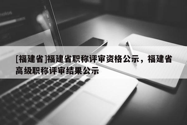 [福建省]福建省職稱評審資格公示，福建省高級職稱評審結(jié)果公示