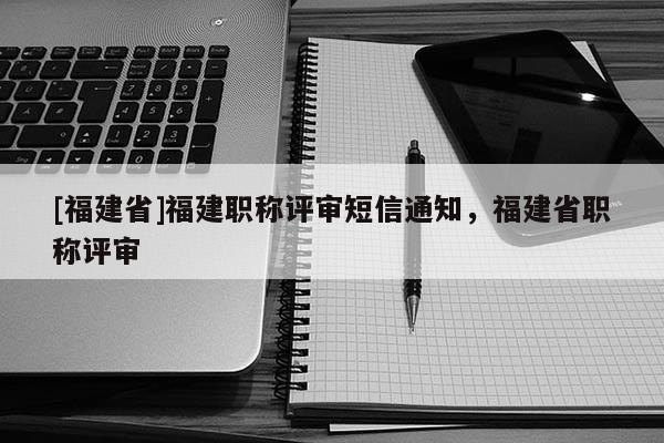 [福建省]福建職稱評(píng)審短信通知，福建省職稱評(píng)審