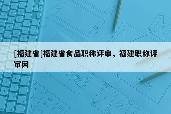 [福建省]福建省食品職稱評審，福建職稱評審網(wǎng)