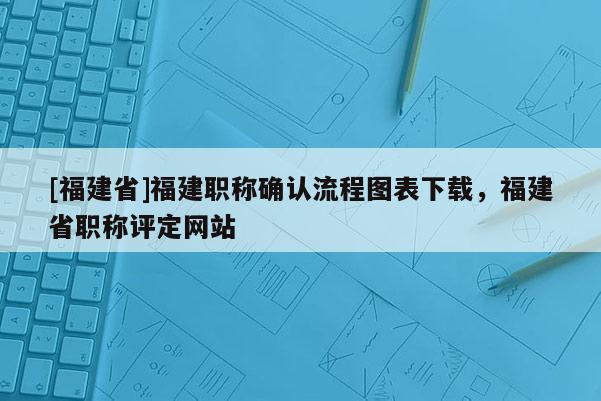 [福建省]福建職稱確認(rèn)流程圖表下載，福建省職稱評定網(wǎng)站