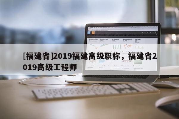 [福建省]2019福建高級(jí)職稱，福建省2019高級(jí)工程師