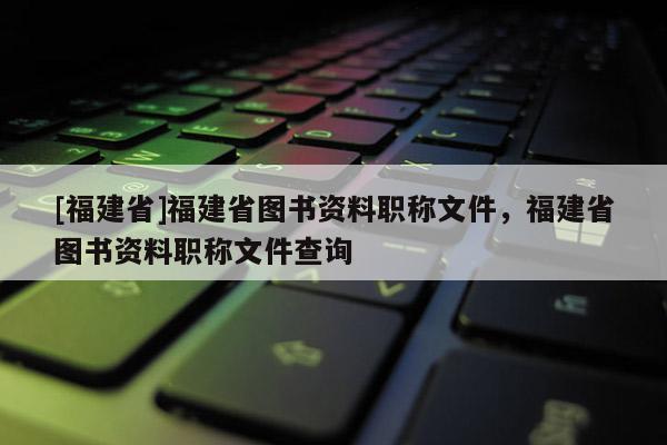 [福建省]福建省圖書(shū)資料職稱文件，福建省圖書(shū)資料職稱文件查詢