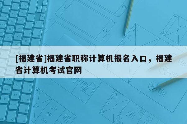 [福建省]福建省職稱計算機(jī)報名入口，福建省計算機(jī)考試官網(wǎng)