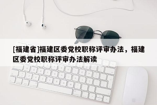 [福建省]福建區(qū)委黨校職稱評審辦法，福建區(qū)委黨校職稱評審辦法解讀