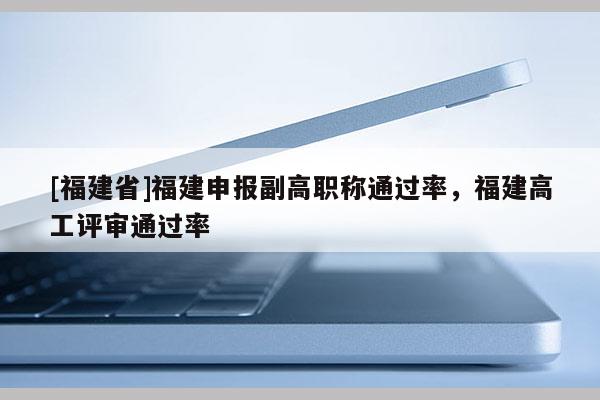 [福建省]福建申報(bào)副高職稱通過率，福建高工評(píng)審?fù)ㄟ^率