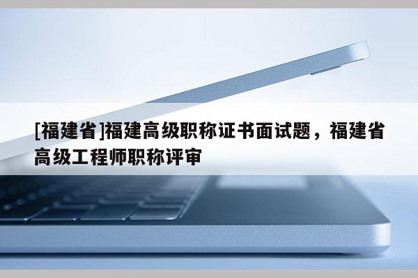 [福建省]福建高級職稱證書面試題，福建省高級工程師職稱評審