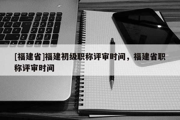 [福建省]福建初級職稱評審時間，福建省職稱評審時間